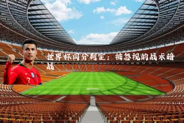 世界杯同分判定:被忽视的战术暗战